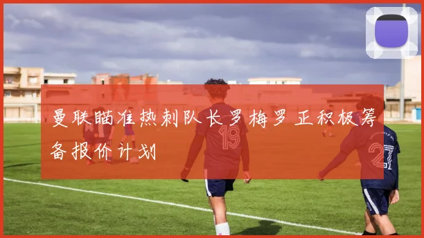曼联瞄准热刺队长罗梅罗正积极筹备报价计划