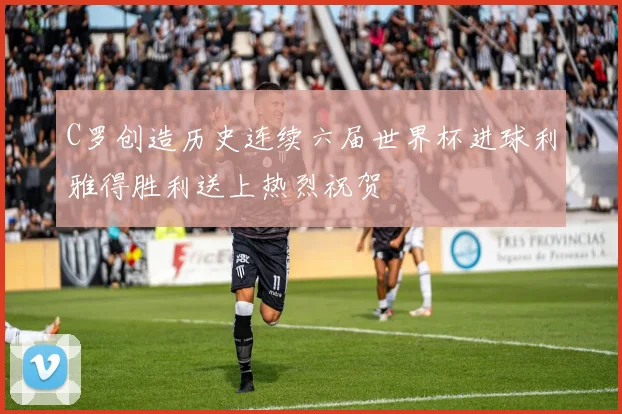 C罗创造历史连续六届世界杯进球利雅得胜利送上热烈祝贺