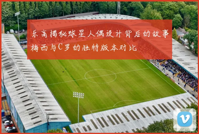 乐高揭秘球星人偶设计背后的故事梅西与C罗的独特版本对比