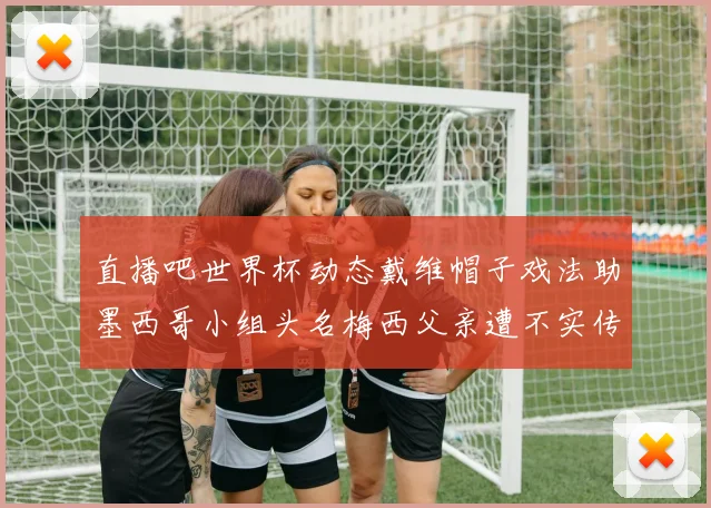 直播吧世界杯动态戴维帽子戏法助墨西哥小组头名梅西父亲遭不实传言困扰