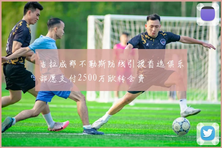 吉拉成那不勒斯防线引援首选俱乐部愿支付2500万欧转会费