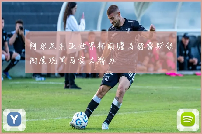 阿尔及利亚世界杯前瞻马赫雷斯领衔展现黑马实力潜力