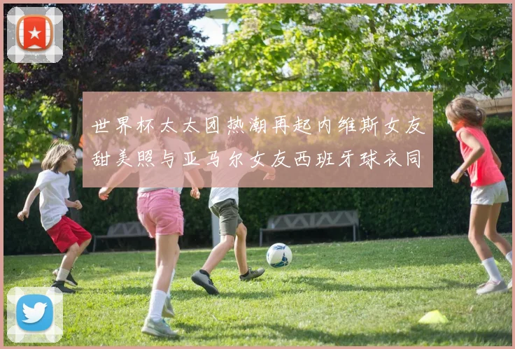 世界杯太太团热潮再起内维斯女友甜美照与亚马尔女友西班牙球衣同框秀