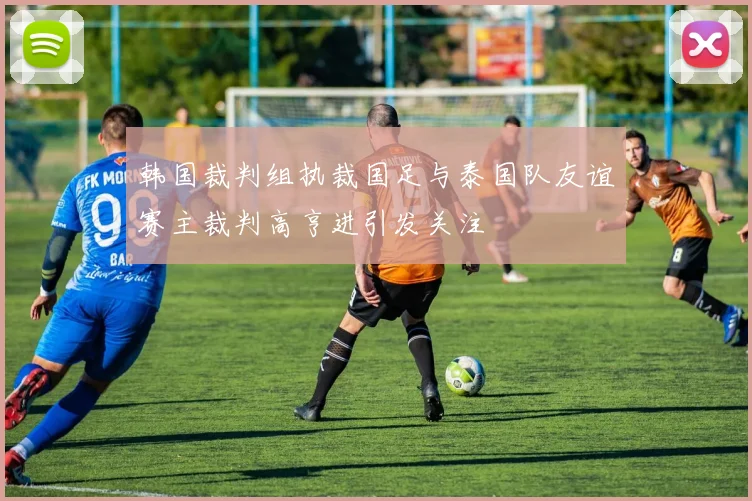 韩国裁判组执裁国足与泰国队友谊赛主裁判高亨进引发关注