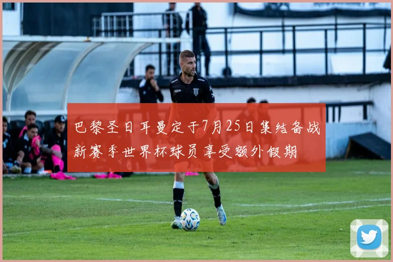 巴黎圣日耳曼定于7月25日集结备战新赛季世界杯球员享受额外假期