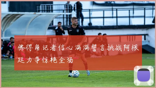 佛得角记者信心满满誓言挑战阿根廷力争惊艳全场