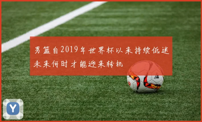 男篮自2019年世界杯以来持续低迷未来何时才能迎来转机