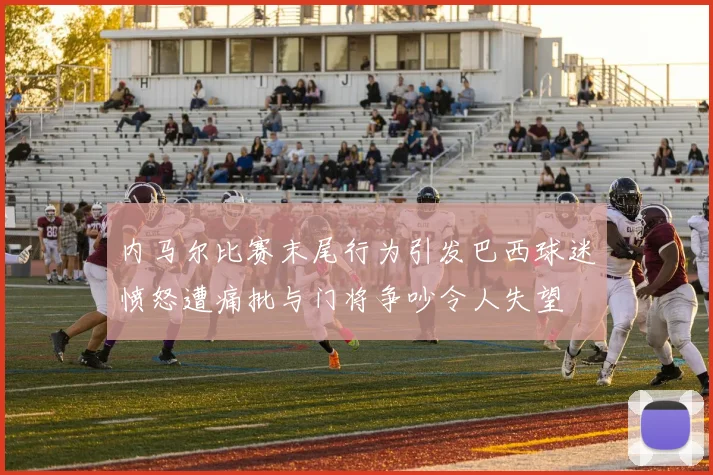 内马尔比赛末尾行为引发巴西球迷愤怒遭痛批与门将争吵令人失望
