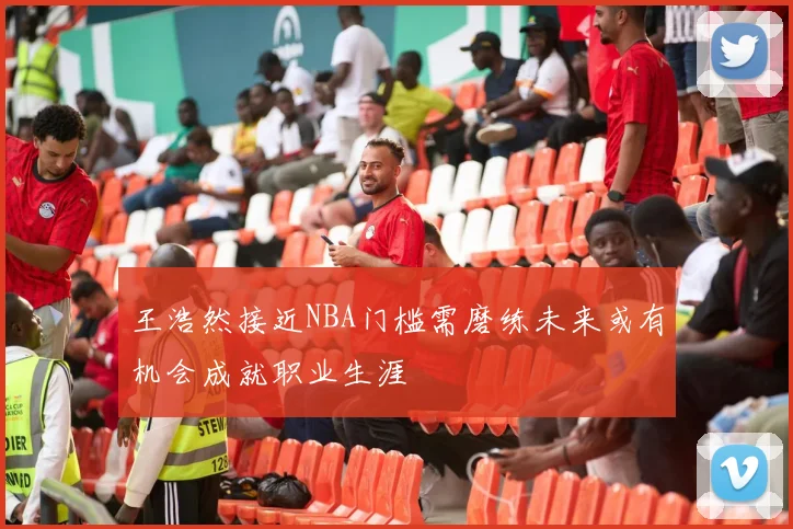 王浩然接近NBA门槛需磨练未来或有机会成就职业生涯