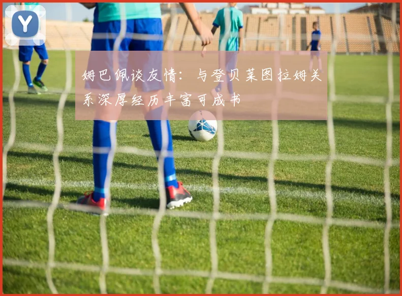 姆巴佩谈友情：与登贝莱图拉姆关系深厚经历丰富可成书