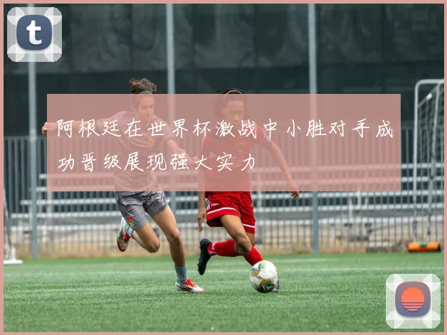 阿根廷在世界杯激战中小胜对手成功晋级展现强大实力