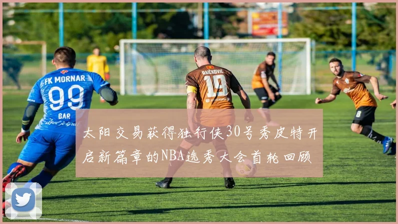 太阳交易获得独行侠30号秀皮特开启新篇章的NBA选秀大会首轮回顾